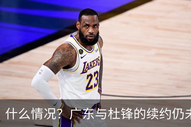 什么情况？广东与杜锋的续约仍未进展，身兼数职还是太忙了！
