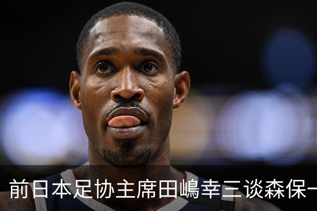 前日本足协主席田嶋幸三谈森保一续约传闻：这是合理的决定