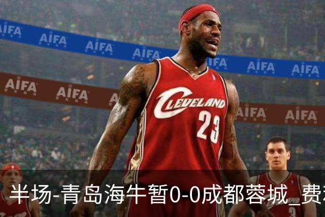 半场-青岛海牛暂0-0成都蓉城 费利佩兜射造险蓉城12脚仅1射正