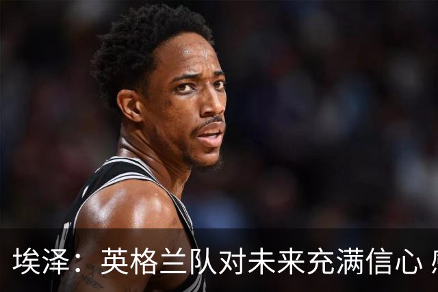 埃泽：英格兰队对未来充满信心 感谢上帝让我完成世界杯首秀