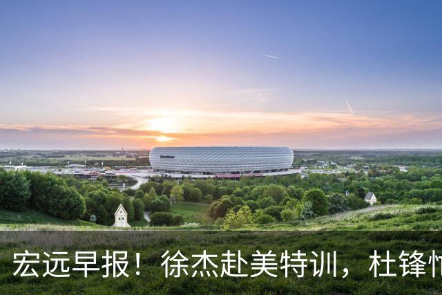 宏远早报！徐杰赴美特训，杜锋忙于活动，虎头展现天赋！