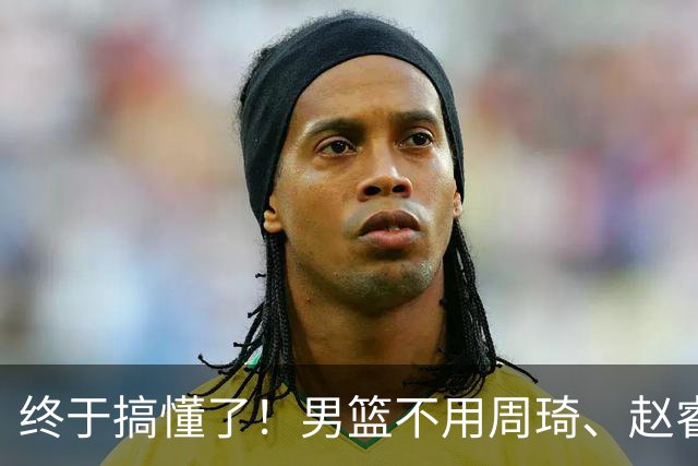 终于搞懂了！男篮不用周琦、赵睿、张镇麟、胡明轩，原因就这几点