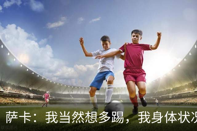 萨卡：我当然想多踢，我身体状况很好