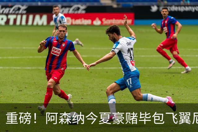 重磅！阿森纳今夏豪赌毕包飞翼尼科，西班牙世界杯冠军成头号目标