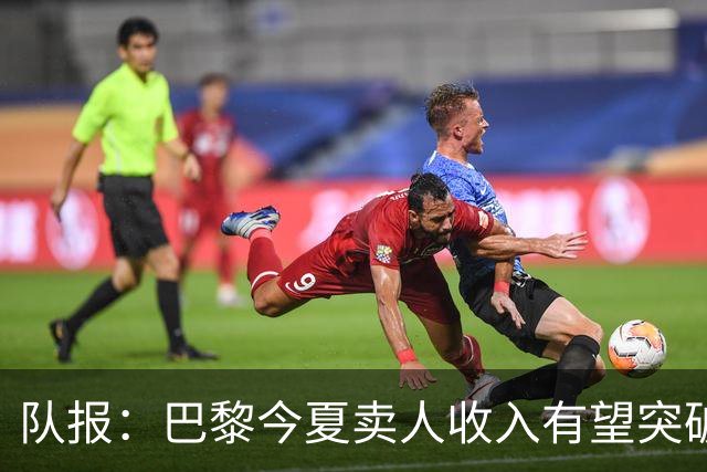 队报：巴黎今夏卖人收入有望突破纪录，甚至可能超过3亿欧元