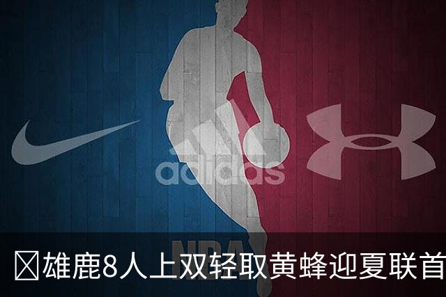 🏀雄鹿8人上双轻取黄蜂迎夏联首胜 施泰因巴赫27+15 萨隆21分